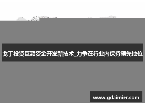 戈丁投资巨额资金开发新技术_力争在行业内保持领先地位